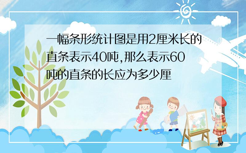 一幅条形统计图是用2厘米长的直条表示40吨,那么表示60吨的直条的长应为多少厘