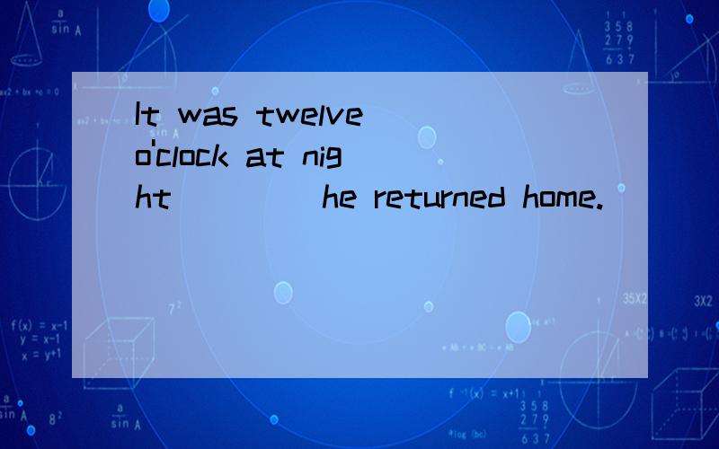 It was twelve o'clock at night____ he returned home.