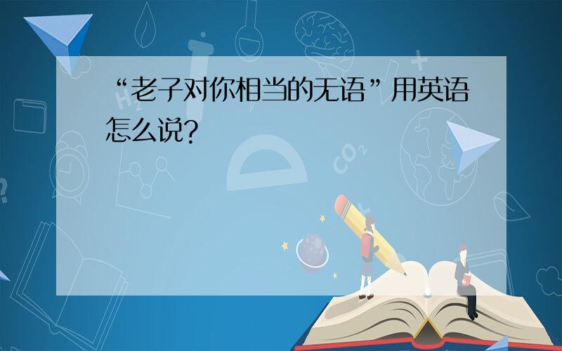 “老子对你相当的无语”用英语怎么说?