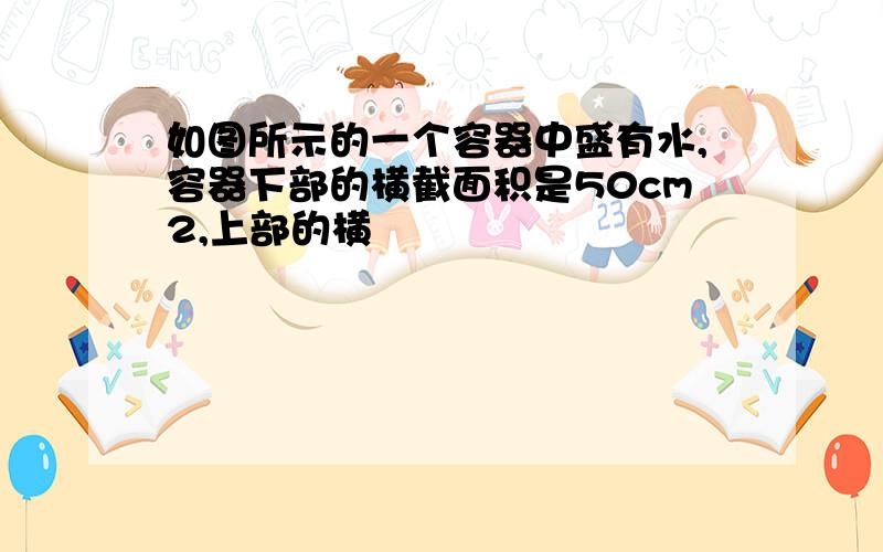 如图所示的一个容器中盛有水,容器下部的横截面积是50cm2,上部的横