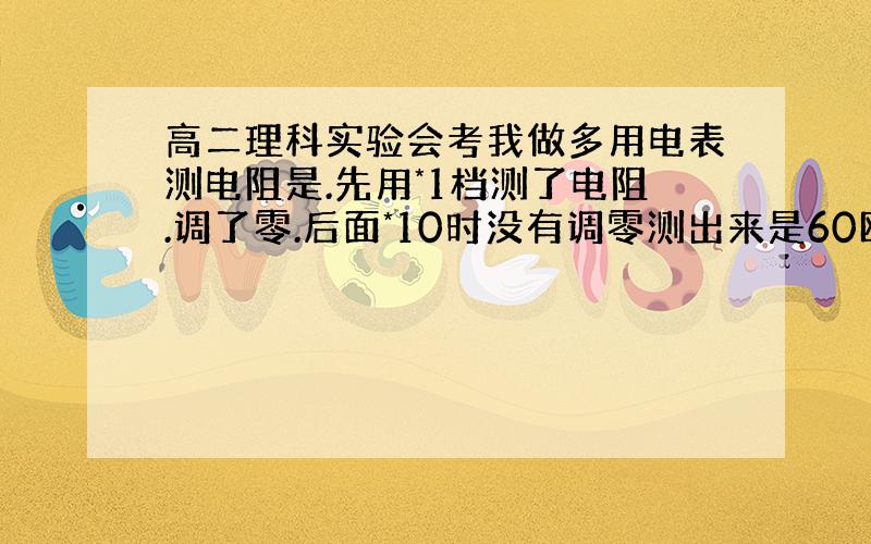 高二理科实验会考我做多用电表测电阻是.先用*1档测了电阻.调了零.后面*10时没有调零测出来是60欧.这样误差有多大?能