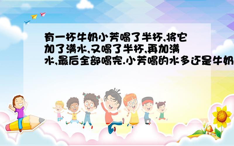 有一杯牛奶小芳喝了半杯,将它加了满水,又喝了半杯,再加满水,最后全部喝完.小芳喝的水多还是牛奶多?（我知道一样多,要算式