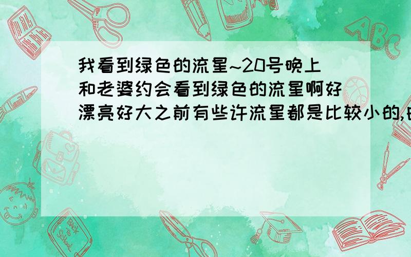 我看到绿色的流星~20号晚上和老婆约会看到绿色的流星啊好漂亮好大之前有些许流星都是比较小的,白色的是怎么一回事呢飞的很慢