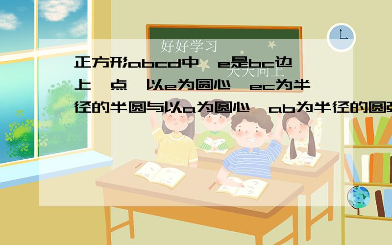 正方形abcd中,e是bc边上一点,以e为圆心,ec为半径的半圆与以a为圆心,ab为半径的圆弧外切