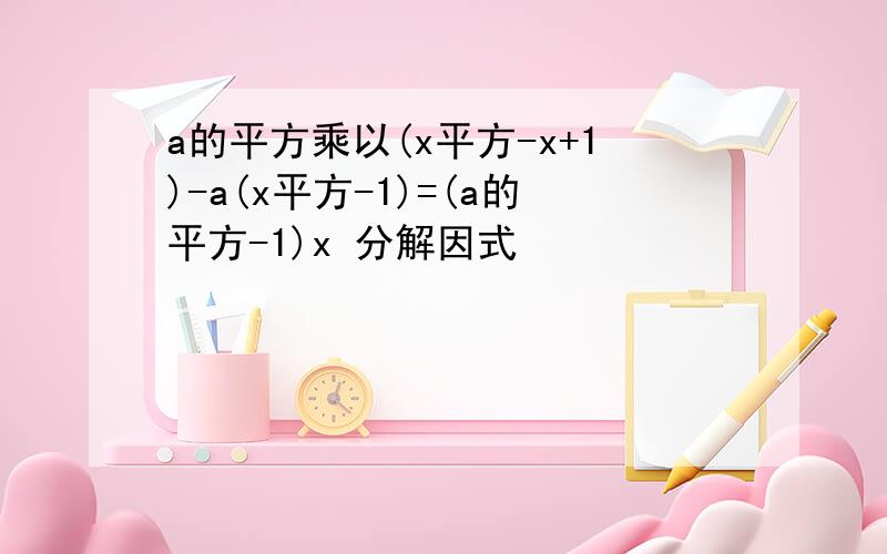 a的平方乘以(x平方-x+1)-a(x平方-1)=(a的平方-1)x 分解因式