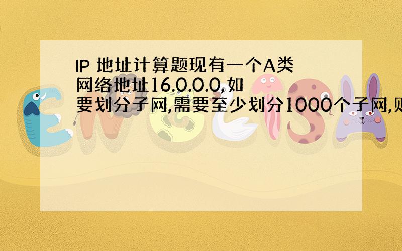 IP 地址计算题现有一个A类网络地址16.0.0.0,如要划分子网,需要至少划分1000个子网,则划分时容纳最多主机时,