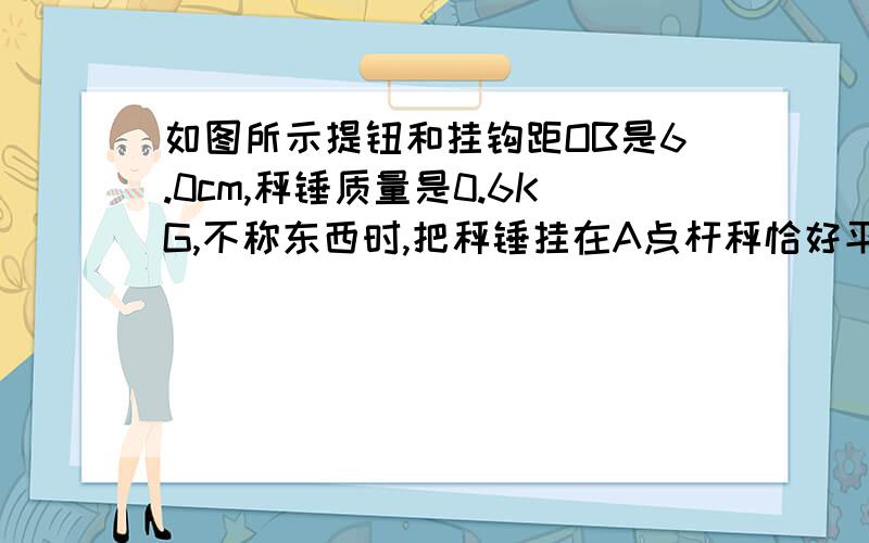 如图所示提钮和挂钩距OB是6.0cm,秤锤质量是0.6KG,不称东西时,把秤锤挂在A点杆秤恰好平衡,