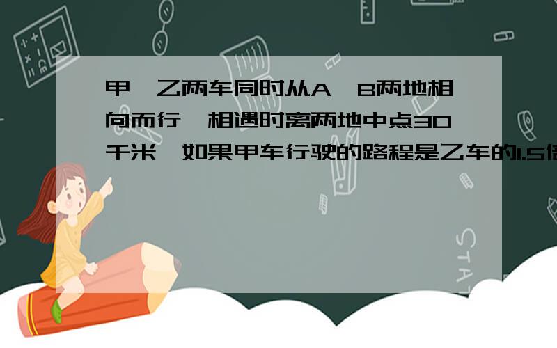 甲、乙两车同时从A、B两地相向而行,相遇时离两地中点30千米,如果甲车行驶的路程是乙车的1.5倍,