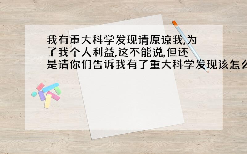 我有重大科学发现请原谅我,为了我个人利益,这不能说,但还是请你们告诉我有了重大科学发现该怎么上报国家.我是认真的,下一秒