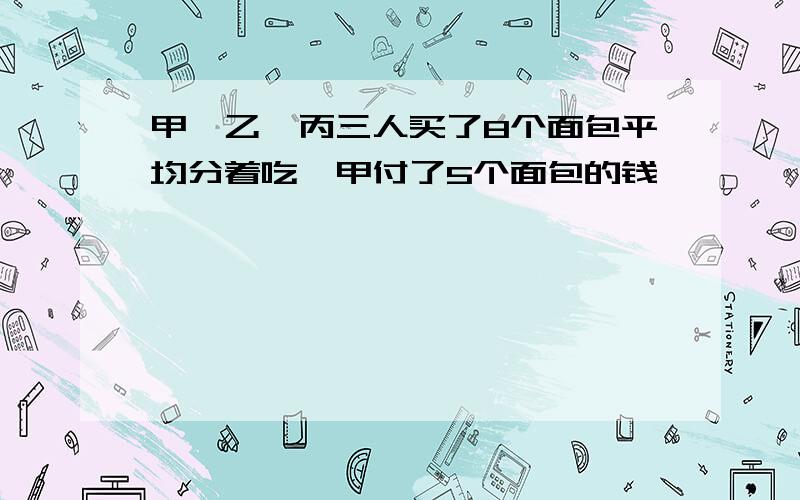 甲、乙、丙三人买了8个面包平均分着吃,甲付了5个面包的钱,