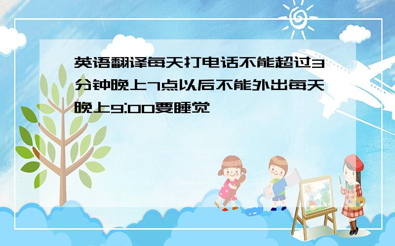 英语翻译每天打电话不能超过3分钟晚上7点以后不能外出每天晚上9:00要睡觉