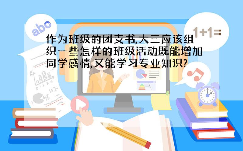 作为班级的团支书,大三应该组织一些怎样的班级活动既能增加同学感情,又能学习专业知识?