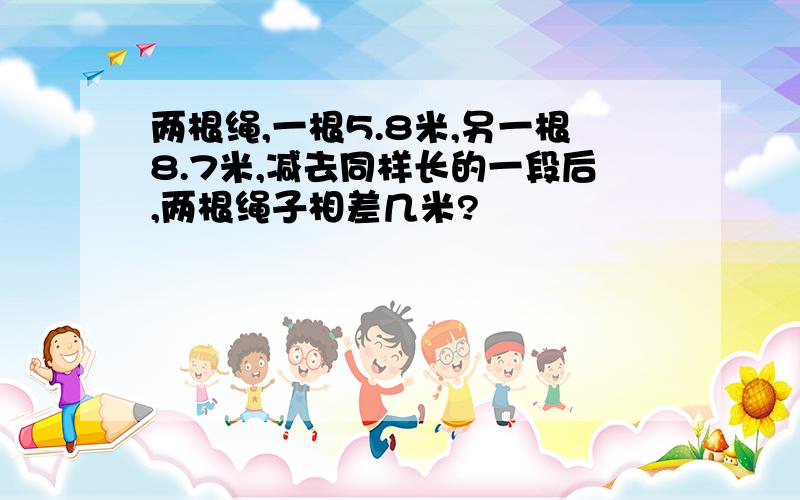 两根绳,一根5.8米,另一根8.7米,减去同样长的一段后,两根绳子相差几米?