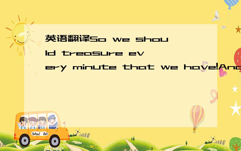 英语翻译So we should treasure every minute that we have!And trea