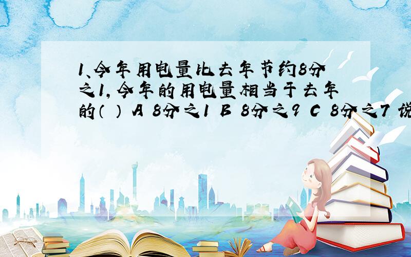 1、今年用电量比去年节约8分之1,今年的用电量相当于去年的（ ） A 8分之1 B 8分之9 C 8分之7 说为什么