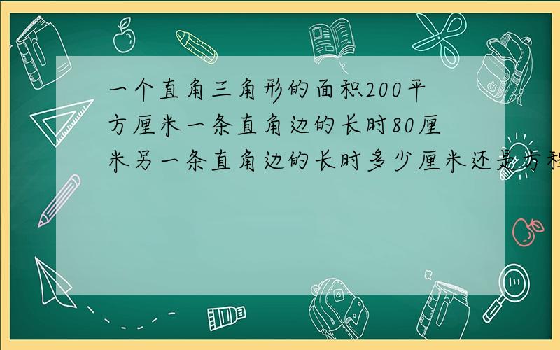 一个直角三角形的面积200平方厘米一条直角边的长时80厘米另一条直角边的长时多少厘米还是方程求解!用小学的方法