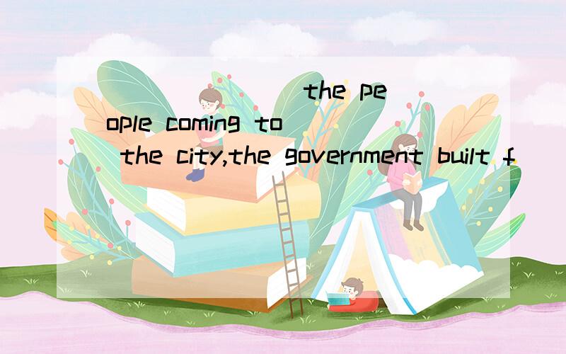 _______ the people coming to the city,the government built f