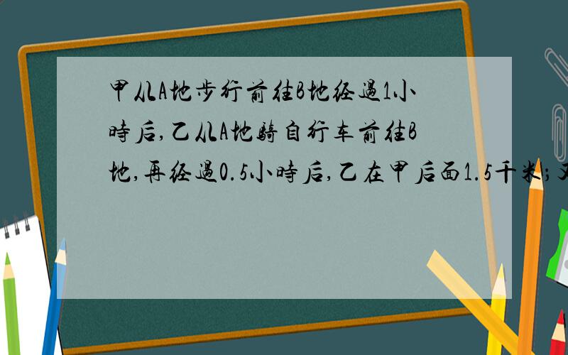 甲从A地步行前往B地经过1小时后,乙从A地骑自行车前往B地,再经过0.5小时后,乙在甲后面1.5千米；又经过1小时后,乙