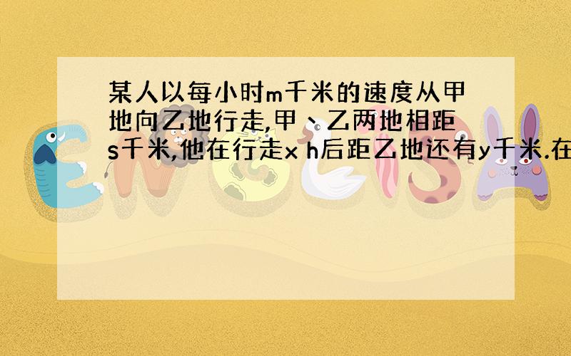 某人以每小时m千米的速度从甲地向乙地行走,甲丶乙两地相距s千米,他在行走x h后距乙地还有y千米.在这个问题中,___是