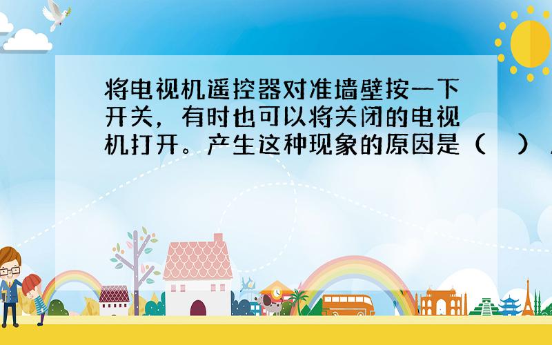 将电视机遥控器对准墙壁按一下开关，有时也可以将关闭的电视机打开。产生这种现象的原因是（　　） A．可见光不遵从光的反射定