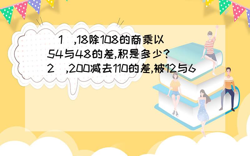 (1),18除108的商乘以54与48的差,积是多少?(2),200减去110的差,被12与6