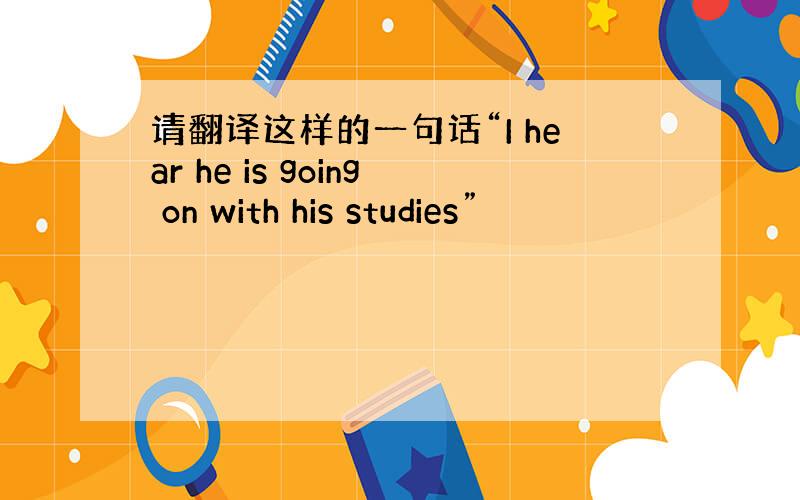 请翻译这样的一句话“I hear he is going on with his studies”