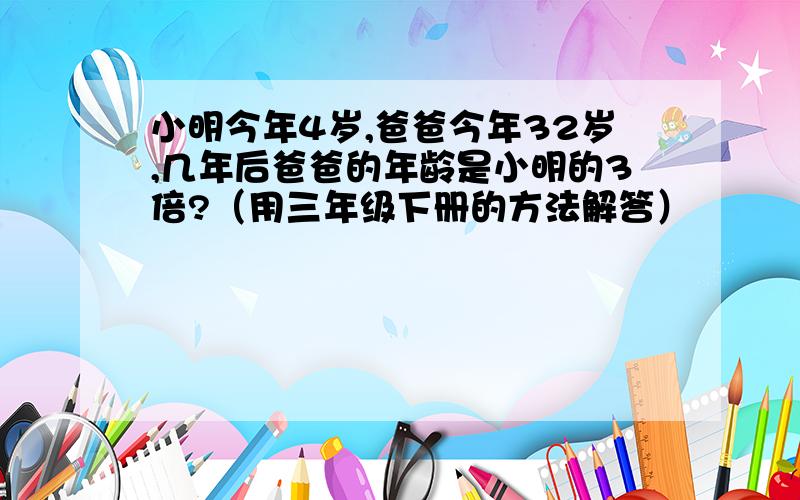 小明今年4岁,爸爸今年32岁,几年后爸爸的年龄是小明的3倍?（用三年级下册的方法解答）