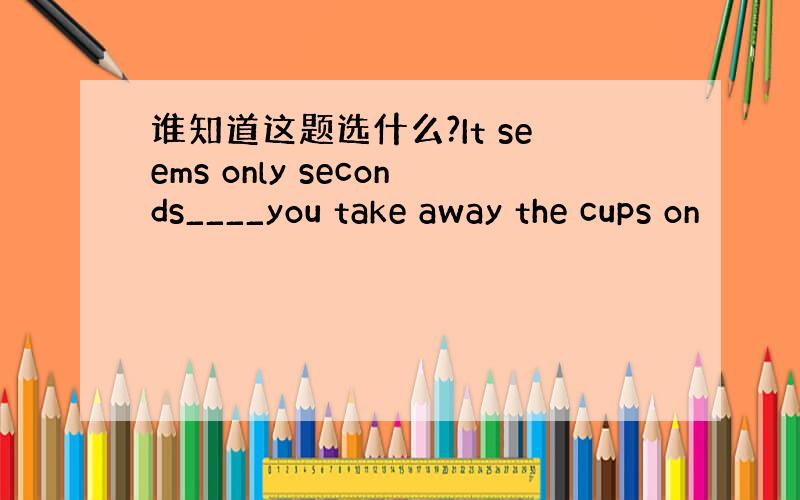 谁知道这题选什么?It seems only seconds____you take away the cups on