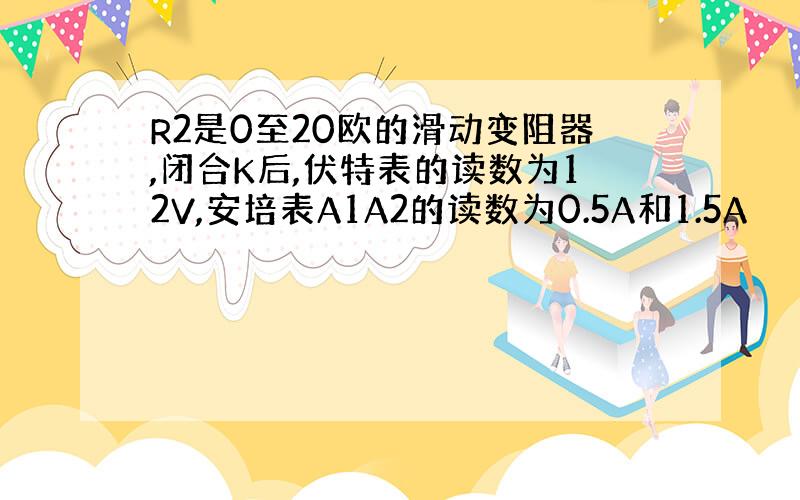 R2是0至20欧的滑动变阻器,闭合K后,伏特表的读数为12V,安培表A1A2的读数为0.5A和1.5A