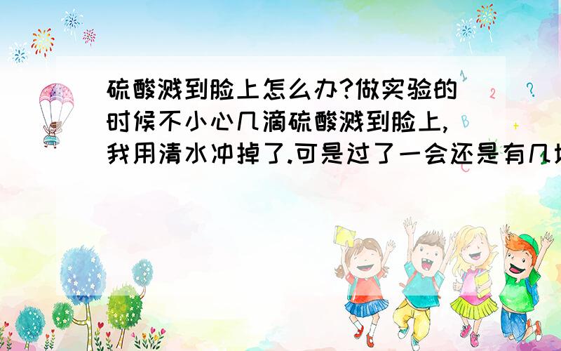 硫酸溅到脸上怎么办?做实验的时候不小心几滴硫酸溅到脸上,我用清水冲掉了.可是过了一会还是有几块灰色的.过些时候会好起来么