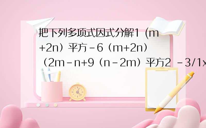 把下列多项式因式分解1 (m+2n）平方-6（m+2n）（2m-n+9（n-2m）平方2 -3/1x平方+3y平方 3