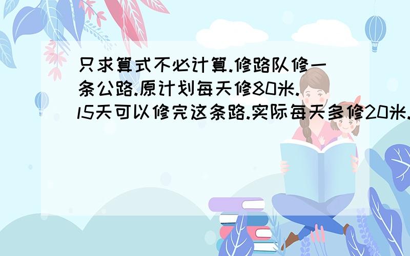 只求算式不必计算.修路队修一条公路.原计划每天修80米.l5天可以修完这条路.实际每天多修20米.实际多少天可以修完?