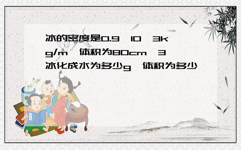 冰的密度是0.9*10^3kg/m,体积为80cm^3,冰化成水为多少g,体积为多少