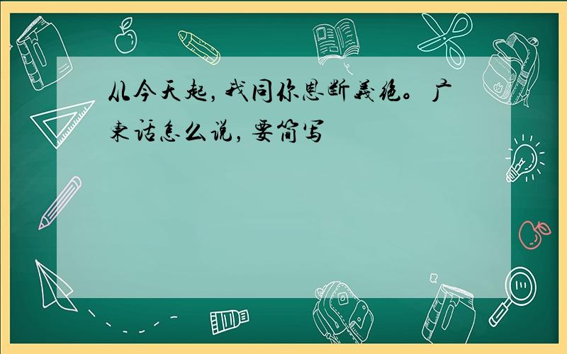 从今天起，我同你恩断义绝。广东话怎么说，要简写