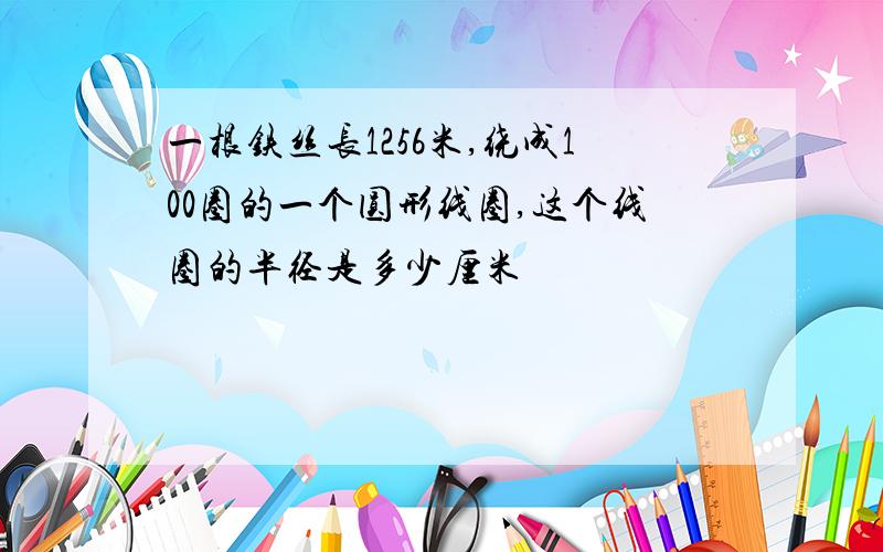 一根铁丝长1256米,绕成100圈的一个圆形线圈,这个线圈的半径是多少厘米