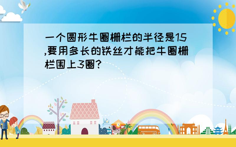 一个圆形牛圈栅栏的半径是15,要用多长的铁丝才能把牛圈栅栏围上3圈?