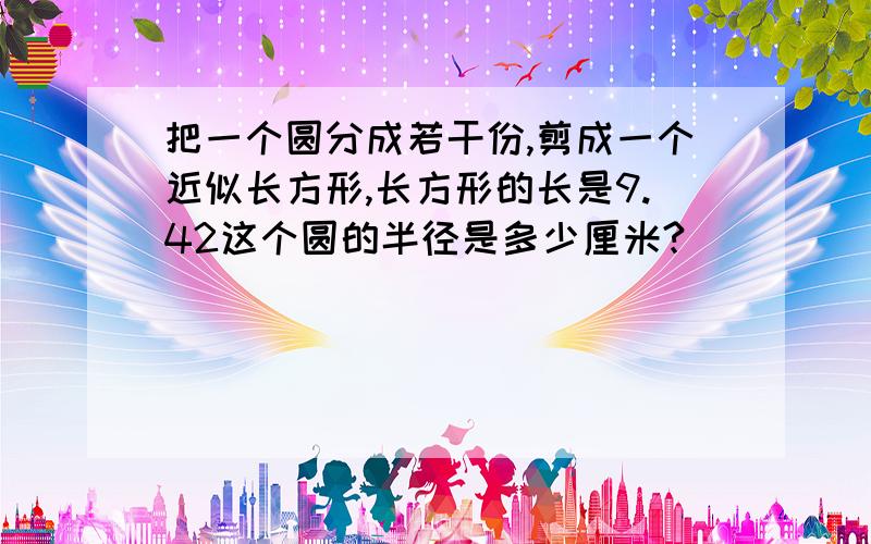 把一个圆分成若干份,剪成一个近似长方形,长方形的长是9.42这个圆的半径是多少厘米?