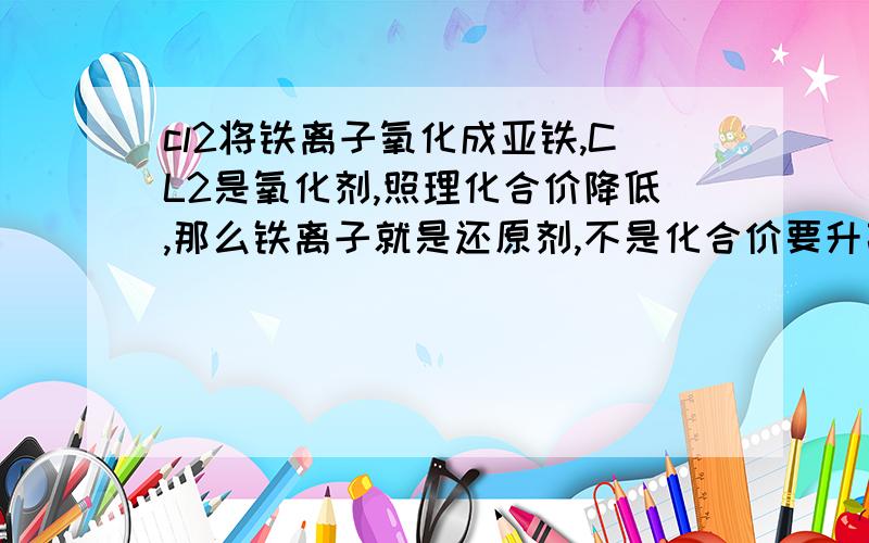 cl2将铁离子氧化成亚铁,CL2是氧化剂,照理化合价降低,那么铁离子就是还原剂,不是化合价要升高吗?为什