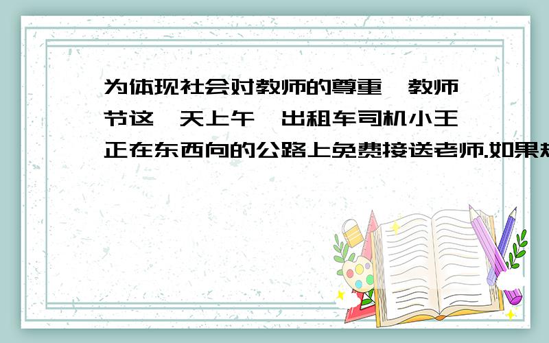 为体现社会对教师的尊重,教师节这一天上午,出租车司机小王正在东西向的公路上免费接送老师.如果规定向