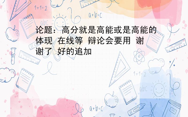 论题：高分就是高能或是高能的体现 在线等 辩论会要用 谢谢了 好的追加