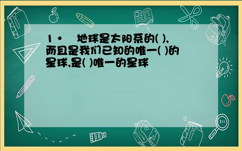 1·　地球是太阳系的( ),而且是我们已知的唯一( )的星球,是( )唯一的星球