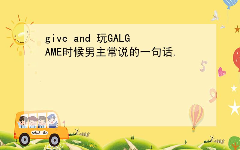 give and 玩GALGAME时候男主常说的一句话.