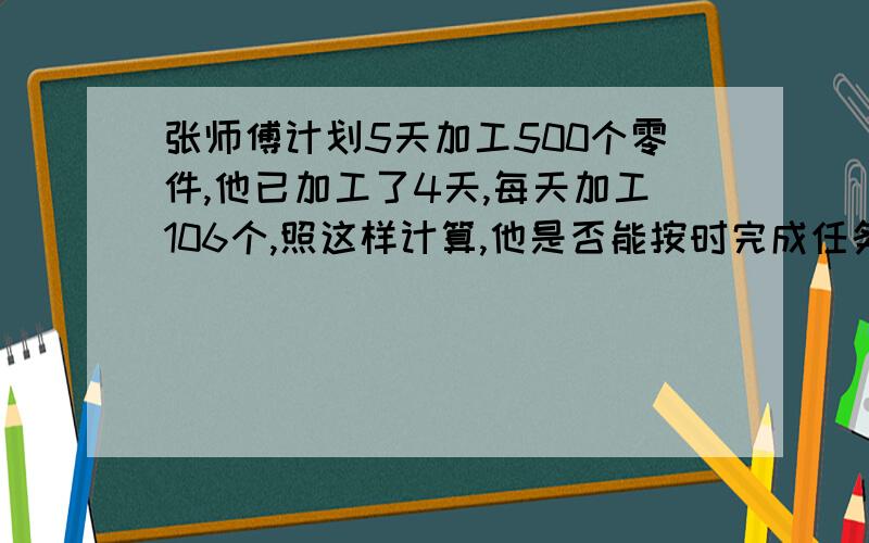 张师傅计划5天加工500个零件,他已加工了4天,每天加工106个,照这样计算,他是否能按时完成任务