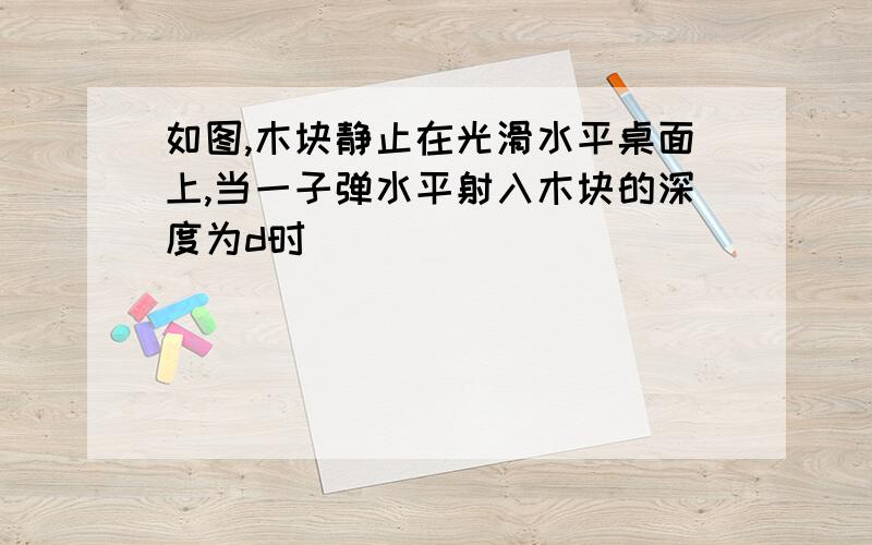 如图,木块静止在光滑水平桌面上,当一子弹水平射入木块的深度为d时