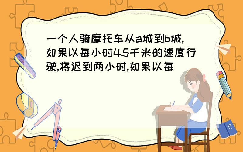 一个人骑摩托车从a城到b城,如果以每小时45千米的速度行驶,将迟到两小时,如果以每