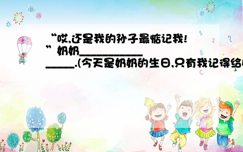 “哎,还是我的孙子最惦记我!”奶奶________________.(今天是奶奶的生日,只有我记得给奶奶送了张贺卡