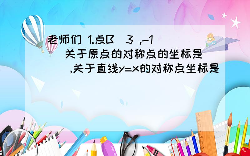 老师们 1.点B（3 ,-1） 关于原点的对称点的坐标是__,关于直线y=x的对称点坐标是_