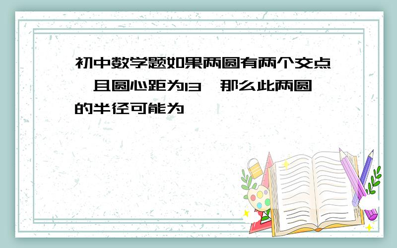 初中数学题如果两圆有两个交点,且圆心距为13,那么此两圆的半径可能为