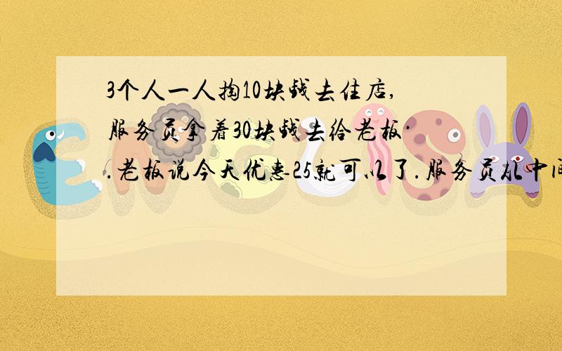 3个人一人掏10块钱去住店,服务员拿着30块钱去给老板·.老板说今天优惠25就可以了.服务员从中间拿走2块