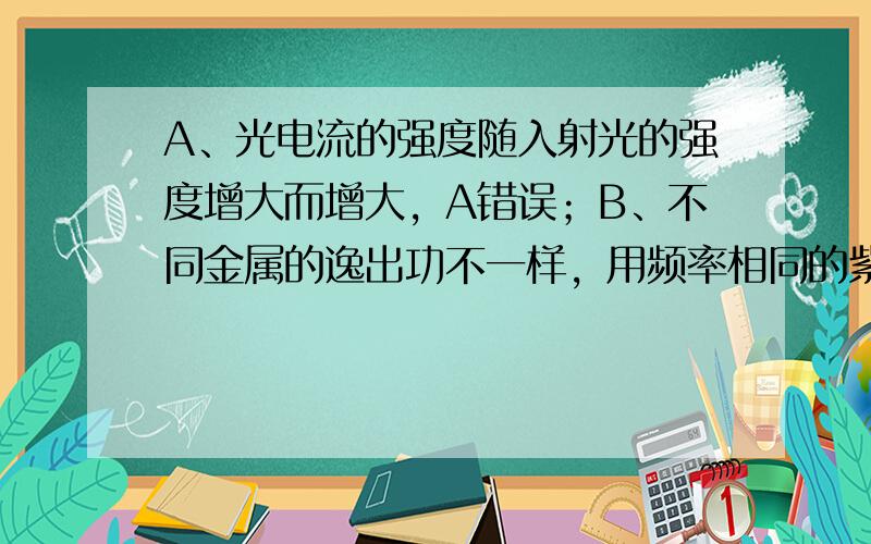 A、光电流的强度随入射光的强度增大而增大，A错误；B、不同金属的逸出功不一样，用频率相同的紫外线照射不同金属时